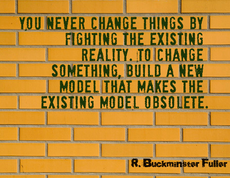 You never change things by fighting the existing reality. To change something, build a new model that makes the existing model obsolete" R Buckminster Fuller